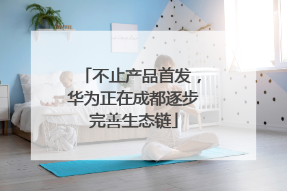 不止产品首发，华为正在成都逐步完善生态链
