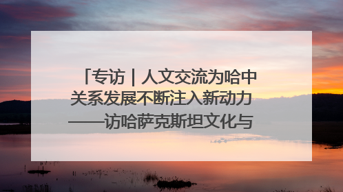 专访｜人文交流为哈中关系发展不断注入新动力——访哈萨克斯坦文化与信息部部长巴拉耶娃