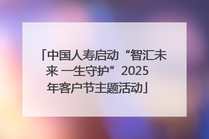 中国人寿启动“智汇未来 一生守护”2025年客户节主题活动