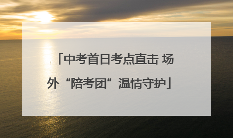中考首日考点直击 场外“陪考团”温情守护