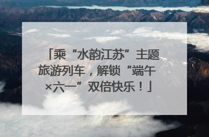 乘“水韵江苏”主题旅游列车，解锁“端午×六一”双倍快乐！