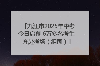 九江市2025年中考今日启幕 6万多名考生奔赴考场（组图）