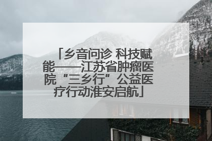 乡音问诊 科技赋能——江苏省肿瘤医院“三乡行”公益医疗行动淮安启航