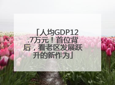 人均GDP12.7万元！首位背后，看老区发展跃升的新作为