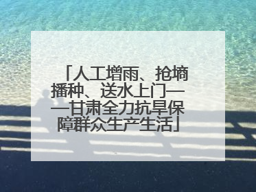 人工增雨、抢墒播种、送水上门——甘肃全力抗旱保障群众生产生活