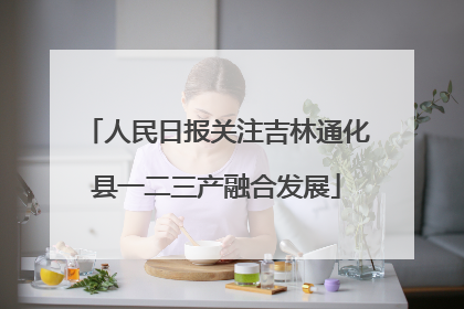 人民日报关注吉林通化县一二三产融合发展