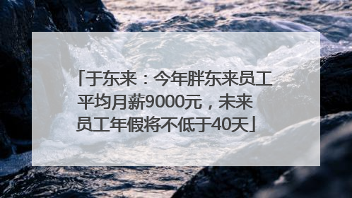 于东来：今年胖东来员工平均月薪9000元，未来员工年假将不低于40天