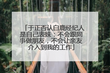 于正否认白鹿经纪人是自己表妹：不会跟同事做朋友，不会让亲友介入到我的工作