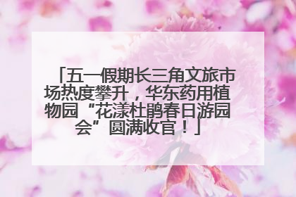 五一假期长三角文旅市场热度攀升，华东药用植物园“花漾杜鹃春日游园会”圆满收官！