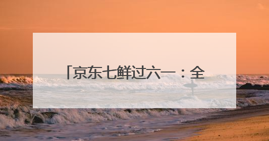 京东七鲜过六一：全家童心30分钟达 618价格持续击穿！