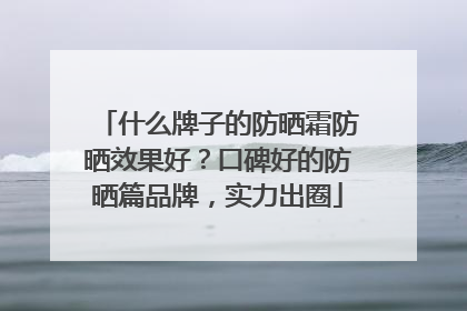 什么牌子的防晒霜防晒效果好？口碑好的防晒篇品牌，实力出圈