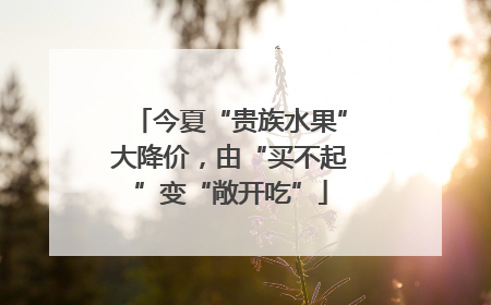 今夏“贵族水果”大降价，由“买不起”变“敞开吃”