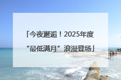 今夜邂逅！2025年度“最低满月”浪漫登场