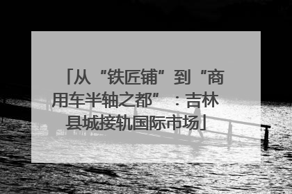 从“铁匠铺”到“商用车半轴之都”：吉林县城接轨国际市场