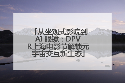 从坐观式影院到 AI 眼镜：DPVR上海电影节解锁元宇宙交互新生态