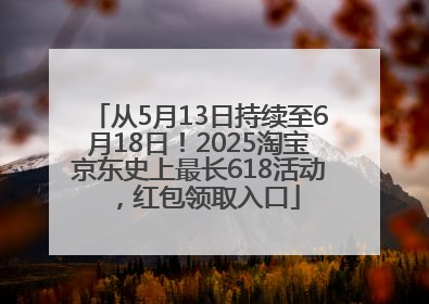 从5月13日持续至6月18日！2025淘宝京东史上最长618活动，红包领取入口