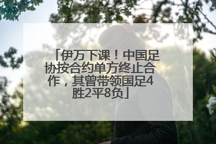 伊万下课！中国足协按合约单方终止合作，其曾带领国足4胜2平8负