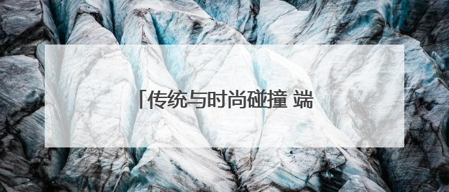 传统与时尚碰撞 端午经济焕发新活力
