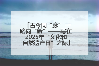 古今同“脉” 一路向“新”——写在2025年“文化和自然遗产日”之际
