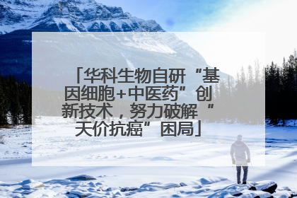 华科生物自研“基因细胞+中医药”创新技术，努力破解“天价抗癌”困局
