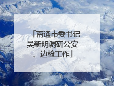 南通市委书记吴新明调研公安、边检工作