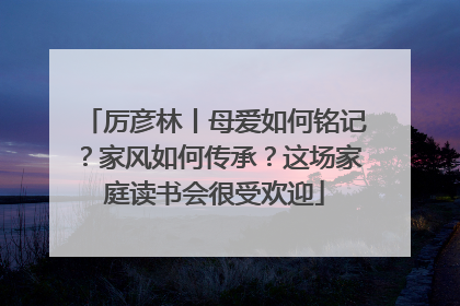 厉彦林丨母爱如何铭记？家风如何传承？这场家庭读书会很受欢迎