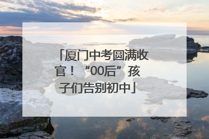 厦门中考圆满收官！“00后”孩子们告别初中