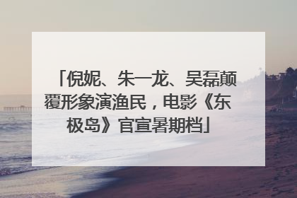 倪妮、朱一龙、吴磊颠覆形象演渔民，电影《东极岛》官宣暑期档