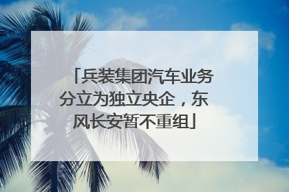 兵装集团汽车业务分立为独立央企，东风长安暂不重组