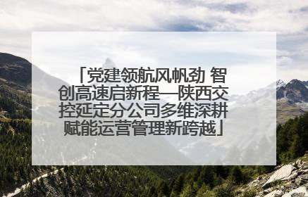 党建领航风帆劲 智创高速启新程—陕西交控延定分公司多维深耕赋能运营管理新跨越