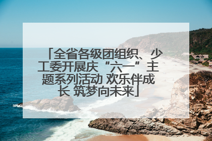 全省各级团组织、少工委开展庆“六一”主题系列活动 欢乐伴成长 筑梦向未来