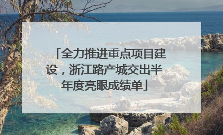 全力推进重点项目建设，浙江路产城交出半年度亮眼成绩单