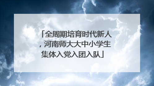 全周期培育时代新人，河南师大大中小学生集体入党入团入队