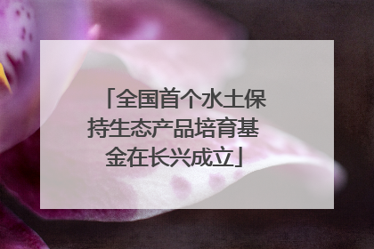 全国首个水土保持生态产品培育基金在长兴成立