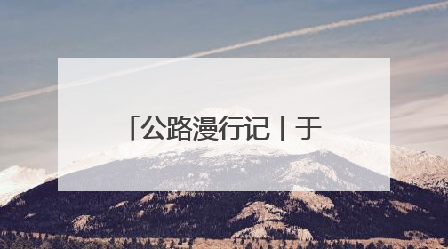 公路漫行记丨于蜿蜒中游太行 与山水共徜徉