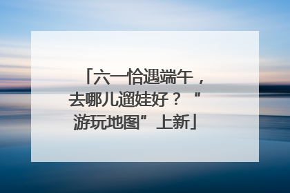 六一恰遇端午，去哪儿遛娃好？“游玩地图”上新