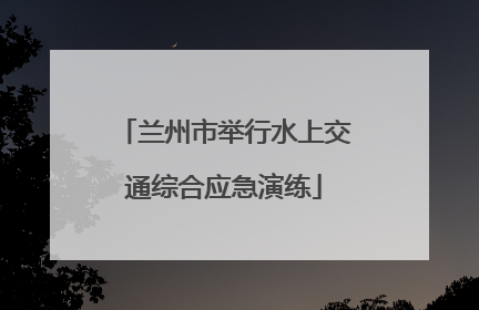 兰州市举行水上交通综合应急演练