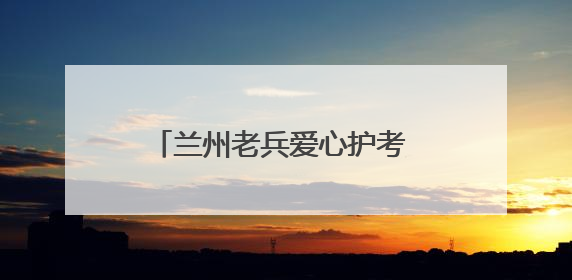 兰州老兵爱心护考 迷彩绿为梦想护航