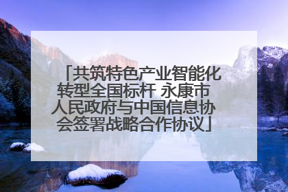 共筑特色产业智能化转型全国标杆 永康市人民政府与中国信息协会签署战略合作协议