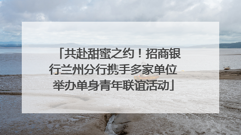 共赴甜蜜之约！招商银行兰州分行携手多家单位举办单身青年联谊活动