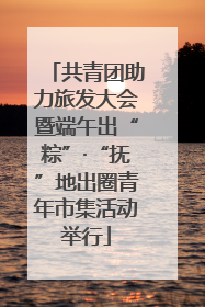 共青团助力旅发大会暨端午出“粽”·“抚”地出圈青年市集活动举行