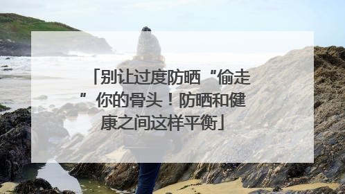 别让过度防晒“偷走”你的骨头！防晒和健康之间这样平衡
