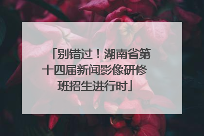 别错过！湖南省第十四届新闻影像研修班招生进行时
