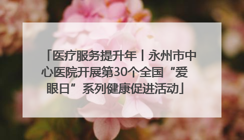 医疗服务提升年丨永州市中心医院开展第30个全国“爱眼日”系列健康促进活动