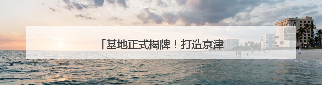 基地正式揭牌！打造京津冀汽车跨境产业生态圈