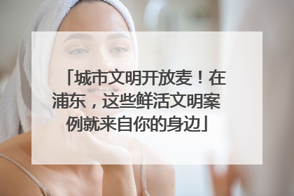城市文明开放麦！在浦东，这些鲜活文明案例就来自你的身边