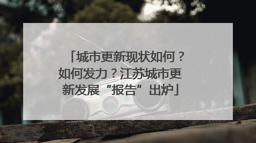 城市更新现状如何？如何发力？江苏城市更新发展“报告”出炉