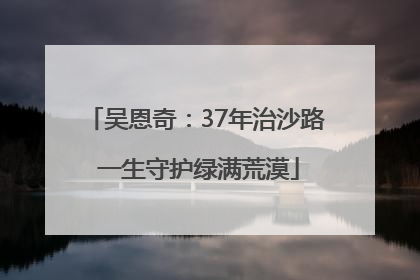 吴恩奇：37年治沙路 一生守护绿满荒漠