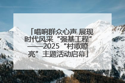 唱响群众心声 展现时代风采“强基工程”——2025“村歌嘹亮”主题活动启幕