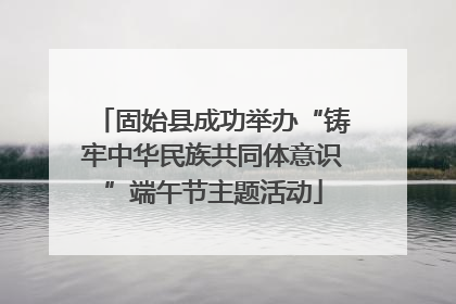 固始县成功举办“铸牢中华民族共同体意识”端午节主题活动
